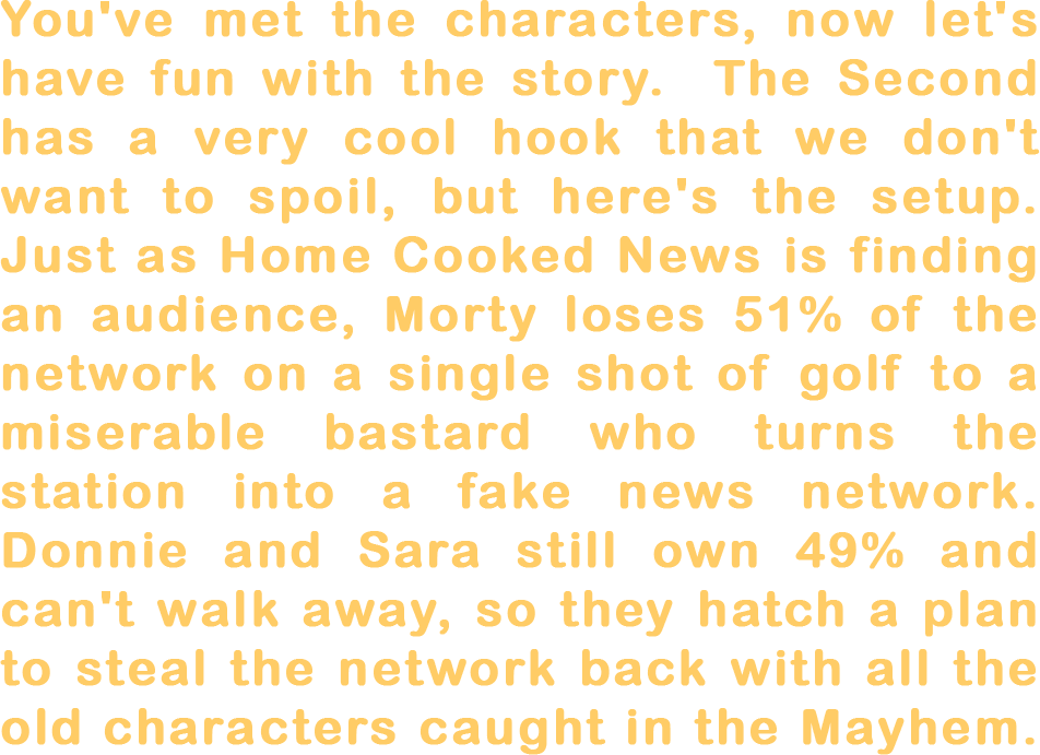 You've met the characters, now let's have fun with the story. The main concept of The Second is too cool to spoil but here's the subplot. Just as Home Cooked News is finding an audience, Morty loses 51% of the network on a single shot of golf to a miserable son of a bitch who torments everyone at the station. Donnie and Sara still own 49% and can't just walk away, so they scheme to steal their company back with all the old characters caught in the mayhem.